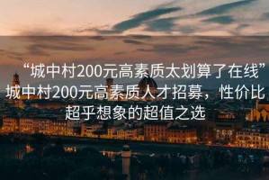 “城中村200元高素質(zhì)太劃算了在線(xiàn)”城中村200元高素質(zhì)人才招募，性?xún)r(jià)比超乎想象的超值之選