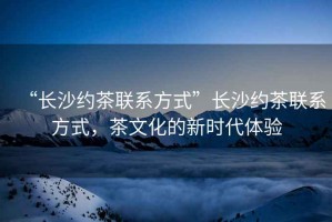 “長(cháng)沙約茶聯(lián)系方式”長(cháng)沙約茶聯(lián)系方式，茶文化的新時(shí)代體驗