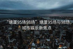 “塘廈95場(chǎng)98場(chǎng)”塘廈95場(chǎng)與98場(chǎng)，城市娛樂(lè )新焦點(diǎn)