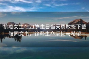 抗癌女生在21歲生日當天勇敢簽下截肢同意書(shū)，詮釋生命堅韌與希望