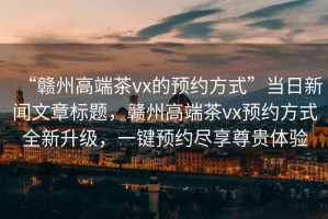 “贛州高端茶vx的預約方式”當日新聞文章標題，贛州高端茶vx預約方式全新升級，一鍵預約盡享尊貴體驗