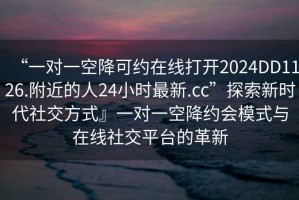 “一對一空降可約在線(xiàn)打開(kāi)2024DD1126.附近的人24小時(shí)最新.cc”探索新時(shí)代社交方式』一對一空降約會(huì )模式與在線(xiàn)社交平臺的革新