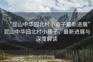 “昆山中華園北村小巷子最新進(jìn)展”昆山中華園北村小巷子，最新進(jìn)展與深度解讀