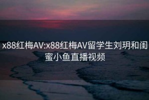 x88紅梅AV:x88紅梅AV留學(xué)生劉玥和閨蜜小魚(yú)直播視頻