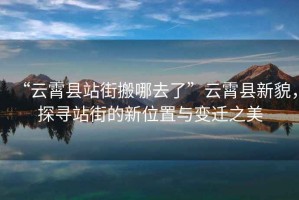 “云霄縣站街搬哪去了”云霄縣新貌，探尋站街的新位置與變遷之美