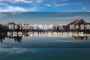 “桐鄉150的愛(ài)情在哪個(gè)區”桐鄉愛(ài)情新篇章，探尋150愛(ài)情的甜蜜區域