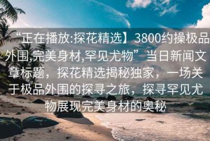 “正在播放:探花精選】3800約操極品外圍,完美身材,罕見(jiàn)尤物”當日新聞文章標題，探花精選揭秘獨家，一場(chǎng)關(guān)于極品外圍的探尋之旅，探尋罕見(jiàn)尤物展現完美身材的奧秘