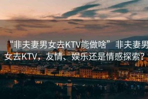 “非夫妻男女去KTV能做啥”非夫妻男女去KTV，友情、娛樂(lè )還是情感探索？