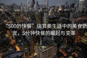 “500的快餐”快節奏生活中的美食新寵，5分鐘快餐的崛起與變革