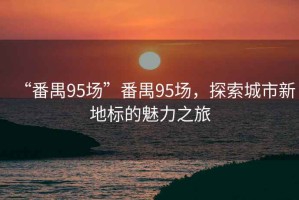 “番禺95場(chǎng)”番禺95場(chǎng)，探索城市新地標的魅力之旅