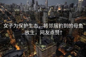 女子為保護生態(tài)，將鄰居釣到的母魚(yú)放生，網(wǎng)友點(diǎn)贊！