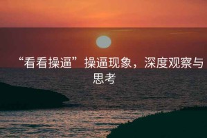 “看看操逼”操逼現象，深度觀(guān)察與思考
