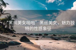 “黑絲美女啪啪”黑絲美女，魅力獨特的性感象征