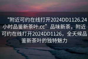 “附近可約在線(xiàn)打開(kāi)2024DD1126.24小時(shí)品鑒新茶葉.cc”品味新茶，附近可約在線(xiàn)打開(kāi)2024DD1126，全天候品鑒新茶葉的獨特魅力