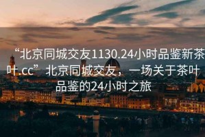 “北京同城交友1130.24小時(shí)品鑒新茶葉.cc”北京同城交友，一場(chǎng)關(guān)于茶葉品鑒的24小時(shí)之旅