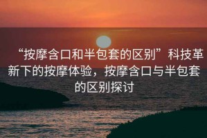 “按摩含口和半包套的區別”科技革新下的按摩體驗，按摩含口與半包套的區別探討