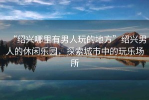 “紹興哪里有男人玩的地方”紹興男人的休閑樂(lè )園，探索城市中的玩樂(lè )場(chǎng)所