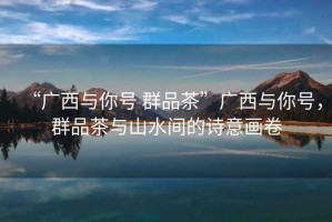 “廣西與你號 群品茶”廣西與你號，群品茶與山水間的詩(shī)意畫(huà)卷