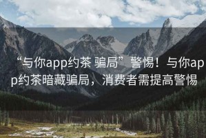 “與你app約茶 騙局”警惕！與你app約茶暗藏騙局，消費者需提高警惕