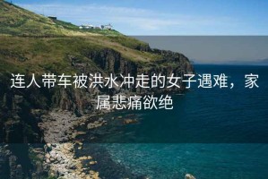 連人帶車(chē)被洪水沖走的女子遇難，家屬悲痛欲絕