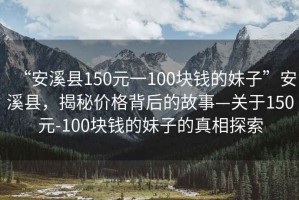 “安溪縣150元一100塊錢(qián)的妹子”安溪縣，揭秘價(jià)格背后的故事—關(guān)于150元-100塊錢(qián)的妹子的真相探索
