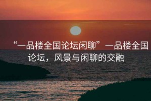 “一品樓全國論壇閑聊”一品樓全國論壇，風(fēng)景與閑聊的交融