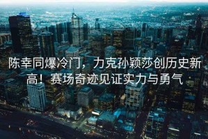 陳幸同爆冷門(mén)，力克孫穎莎創(chuàng  )歷史新高！賽場(chǎng)奇跡見(jiàn)證實(shí)力與勇氣