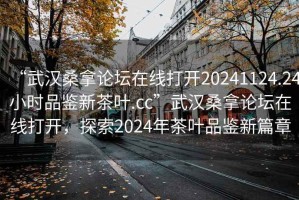 “武漢桑拿論壇在線(xiàn)打開(kāi)20241124.24小時(shí)品鑒新茶葉.cc”武漢桑拿論壇在線(xiàn)打開(kāi)，探索2024年茶葉品鑒新篇章