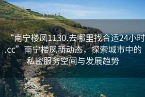 “南寧樓鳳1130.去哪里找合適24小時(shí).cc”南寧樓鳳新動(dòng)態(tài)，探索城市中的私密服務(wù)空間與發(fā)展趨勢