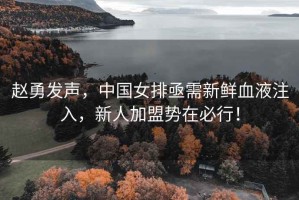 趙勇發(fā)聲，中國女排亟需新鮮血液注入，新人加盟勢在必行！