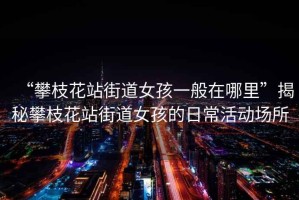 “攀枝花站街道女孩一般在哪里”揭秘攀枝花站街道女孩的日?；顒?dòng)場(chǎng)所