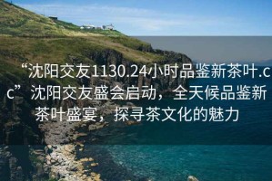 “沈陽(yáng)交友1130.24小時(shí)品鑒新茶葉.cc”沈陽(yáng)交友盛會(huì )啟動(dòng)，全天候品鑒新茶葉盛宴，探尋茶文化的魅力