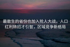 最敢生的省份也加入搶人大戰，人口紅利轉招才引智，區域競爭新格局