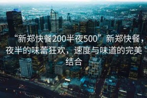 “新鄭快餐200半夜500”新鄭快餐，夜半的味蕾狂歡，速度與味道的完美結合