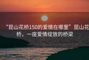“昆山花橋150的愛(ài)情在哪里”昆山花橋，一座愛(ài)情綻放的橋梁