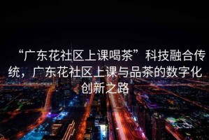 “廣東花社區上課喝茶”科技融合傳統，廣東花社區上課與品茶的數字化創(chuàng  )新之路