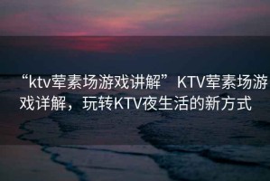 “ktv葷素場(chǎng)游戲講解”KTV葷素場(chǎng)游戲詳解，玩轉KTV夜生活的新方式