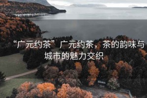 “廣元約茶”廣元約茶，茶的韻味與城市的魅力交織