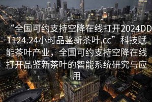 “全國可約支持空降在線(xiàn)打開(kāi)2024DD1124.24小時(shí)品鑒新茶葉.cc”科技賦能茶葉產(chǎn)業(yè)，全國可約支持空降在線(xiàn)打開(kāi)品鑒新茶葉的智能系統研究與應用
