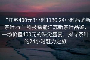 “江蘇400元3小時(shí)1130.24小時(shí)品鑒新茶葉.cc”科技賦能江蘇新茶葉品鑒，一場(chǎng)價(jià)值400元的味覺(jué)盛宴，探尋茶葉的24小時(shí)魅力之旅