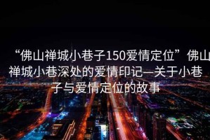“佛山禪城小巷子150愛(ài)情定位”佛山禪城小巷深處的愛(ài)情印記—關(guān)于小巷子與愛(ài)情定位的故事