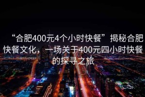 “合肥400元4個(gè)小時(shí)快餐”揭秘合肥快餐文化，一場(chǎng)關(guān)于400元四小時(shí)快餐的探尋之旅