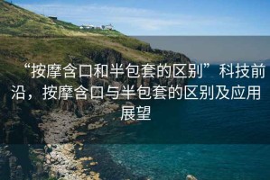 “按摩含口和半包套的區別”科技前沿，按摩含口與半包套的區別及應用展望