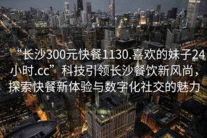 “長(cháng)沙300元快餐1130.喜歡的妹子24小時(shí).cc”科技引領(lǐng)長(cháng)沙餐飲新風(fēng)尚，探索快餐新體驗與數字化社交的魅力