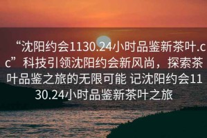 “沈陽(yáng)約會(huì )1130.24小時(shí)品鑒新茶葉.cc”科技引領(lǐng)沈陽(yáng)約會(huì )新風(fēng)尚，探索茶葉品鑒之旅的無(wú)限可能 記沈陽(yáng)約會(huì )1130.24小時(shí)品鑒新茶葉之旅