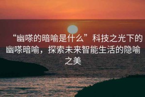 “幽嗏的暗喻是什么”科技之光下的幽嗏暗喻，探索未來(lái)智能生活的隱喻之美