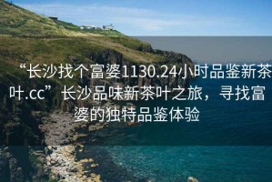 “長(cháng)沙找個(gè)富婆1130.24小時(shí)品鑒新茶葉.cc”長(cháng)沙品味新茶葉之旅，尋找富婆的獨特品鑒體驗