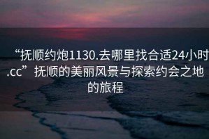 “撫順約炮1130.去哪里找合適24小時(shí).cc”撫順的美麗風(fēng)景與探索約會(huì )之地的旅程