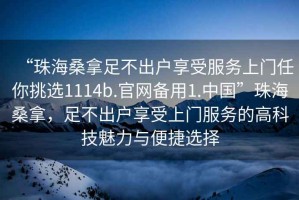 “珠海桑拿足不出戶(hù)享受服務(wù)上門(mén)任你挑選1114b.官網(wǎng)備用1.中國”珠海桑拿，足不出戶(hù)享受上門(mén)服務(wù)的高科技魅力與便捷選擇
