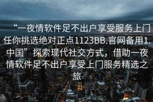 “一夜情軟件足不出戶(hù)享受服務(wù)上門(mén)任你挑選絕對正點(diǎn)1123BB.官網(wǎng)備用1.中國”探索現代社交方式，借助一夜情軟件足不出戶(hù)享受上門(mén)服務(wù)精選之旅